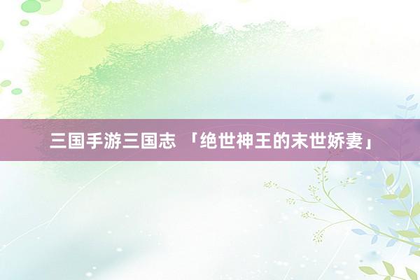 三国手游三国志 「绝世神王的末世娇妻」