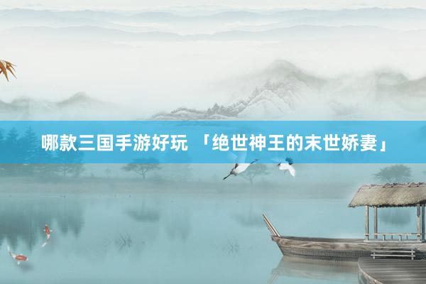 哪款三国手游好玩 「绝世神王的末世娇妻」