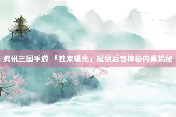 腾讯三国手游 「独家曝光」超级后宫神秘内幕揭秘