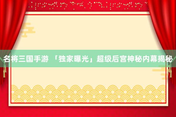 名将三国手游 「独家曝光」超级后宫神秘内幕揭秘