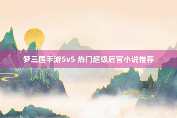 梦三国手游5v5 热门超级后宫小说推荐