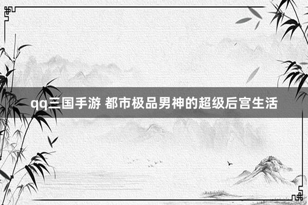 qq三国手游 都市极品男神的超级后宫生活