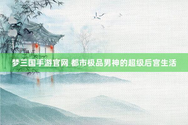 梦三国手游官网 都市极品男神的超级后宫生活