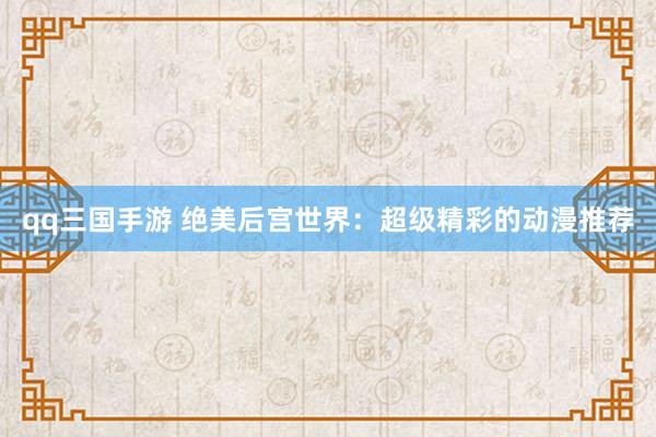 qq三国手游 绝美后宫世界：超级精彩的动漫推荐