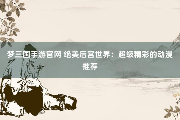 梦三国手游官网 绝美后宫世界：超级精彩的动漫推荐