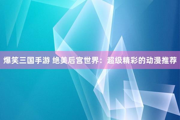 爆笑三国手游 绝美后宫世界：超级精彩的动漫推荐