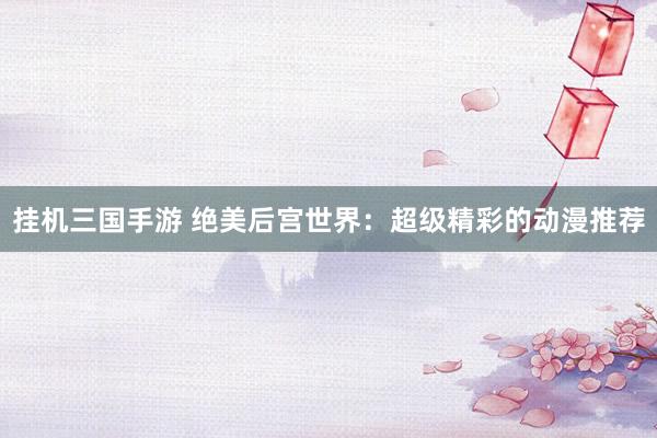 挂机三国手游 绝美后宫世界：超级精彩的动漫推荐