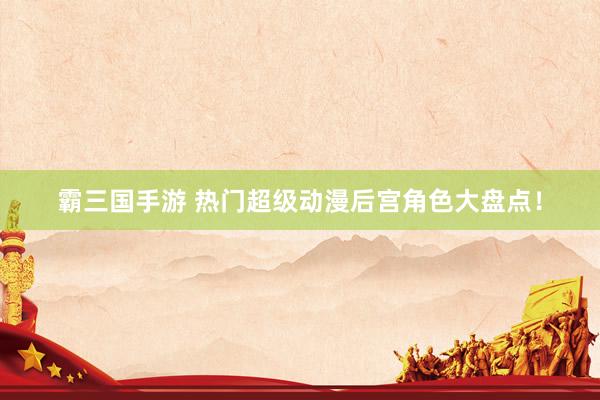 霸三国手游 热门超级动漫后宫角色大盘点！