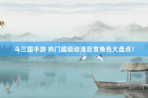 斗三国手游 热门超级动漫后宫角色大盘点！
