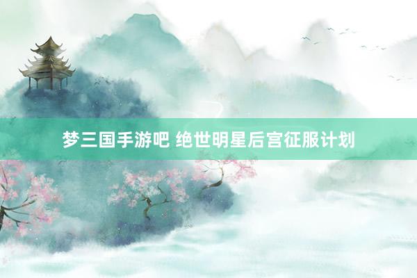 梦三国手游吧 绝世明星后宫征服计划