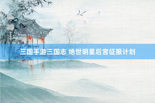 三国手游三国志 绝世明星后宫征服计划