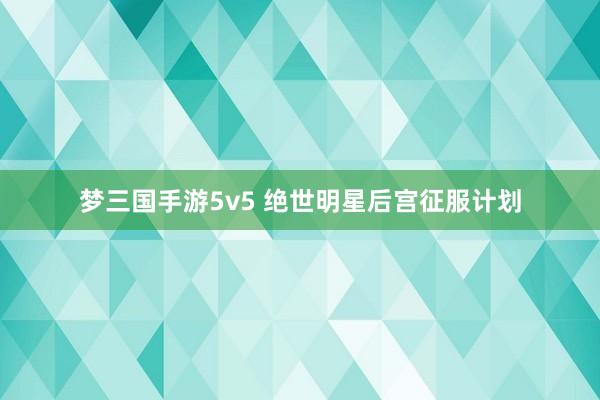 梦三国手游5v5 绝世明星后宫征服计划