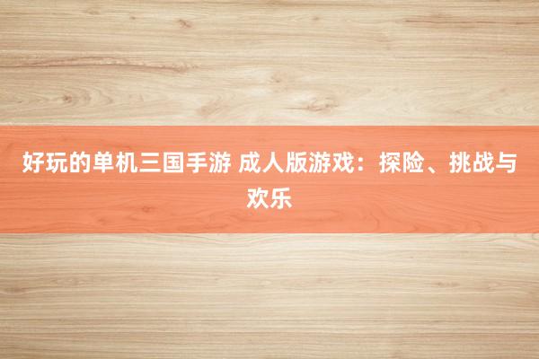好玩的单机三国手游 成人版游戏：探险、挑战与欢乐