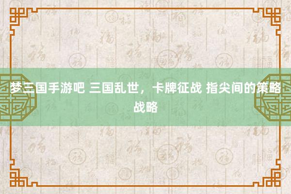梦三国手游吧 三国乱世，卡牌征战 指尖间的策略战略