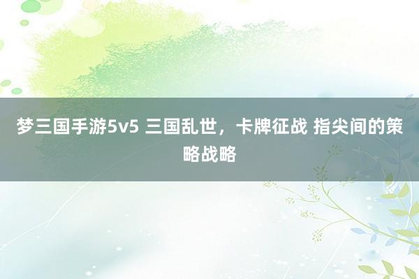 梦三国手游5v5 三国乱世，卡牌征战 指尖间的策略战略