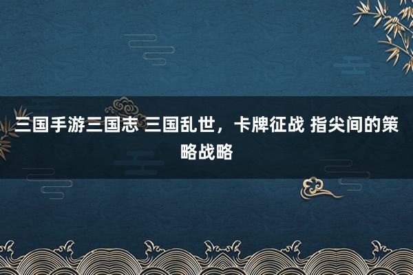 三国手游三国志 三国乱世，卡牌征战 指尖间的策略战略