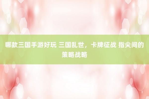 哪款三国手游好玩 三国乱世，卡牌征战 指尖间的策略战略
