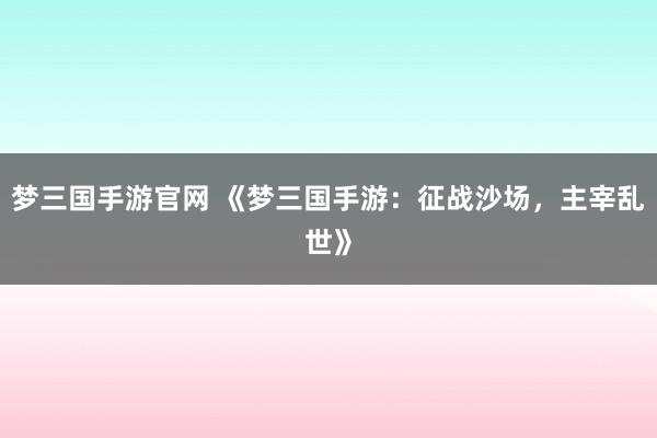 梦三国手游官网 《梦三国手游：征战沙场，主宰乱世》