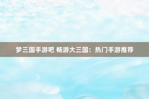 梦三国手游吧 畅游大三国：热门手游推荐