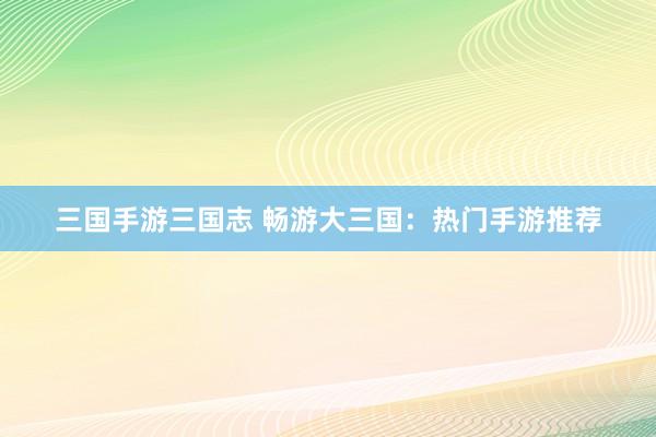 三国手游三国志 畅游大三国：热门手游推荐