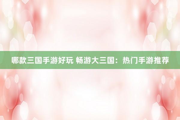 哪款三国手游好玩 畅游大三国：热门手游推荐