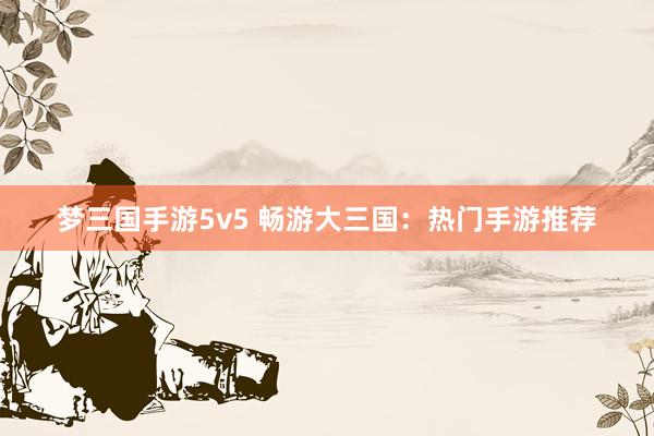 梦三国手游5v5 畅游大三国：热门手游推荐