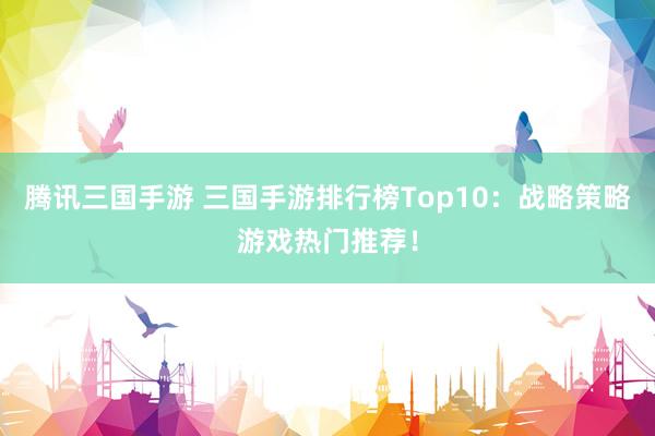 腾讯三国手游 三国手游排行榜Top10：战略策略游戏热门推荐！