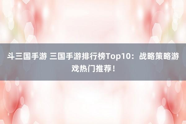 斗三国手游 三国手游排行榜Top10：战略策略游戏热门推荐！