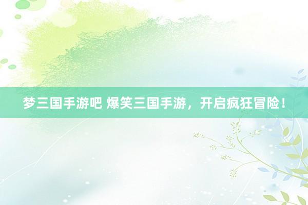 梦三国手游吧 爆笑三国手游，开启疯狂冒险！