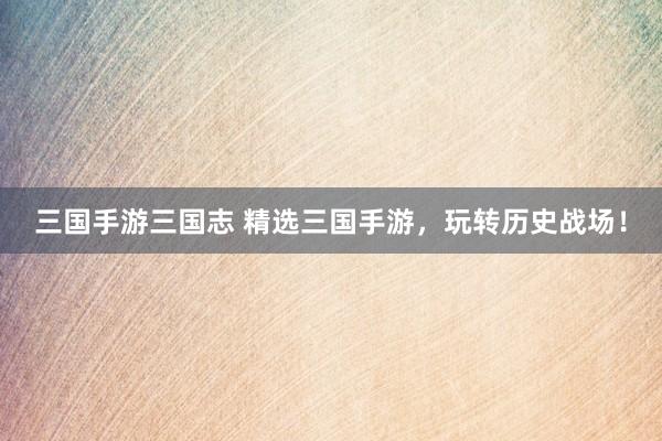 三国手游三国志 精选三国手游，玩转历史战场！