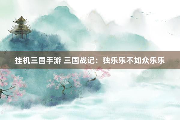 挂机三国手游 三国战记：独乐乐不如众乐乐