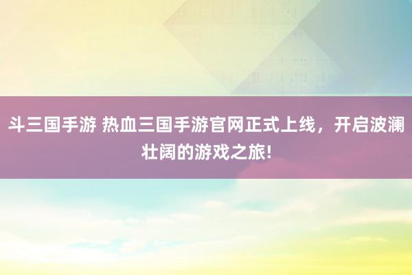 斗三国手游 热血三国手游官网正式上线，开启波澜壮阔的游戏之旅!