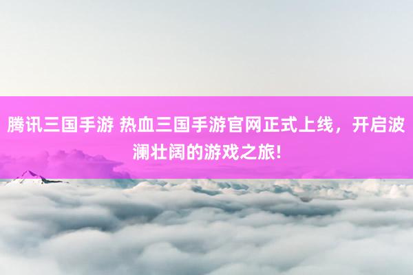 腾讯三国手游 热血三国手游官网正式上线，开启波澜壮阔的游戏之旅!