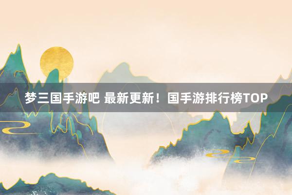 梦三国手游吧 最新更新！国手游排行榜TOP