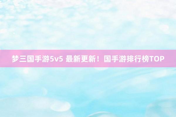 梦三国手游5v5 最新更新！国手游排行榜TOP