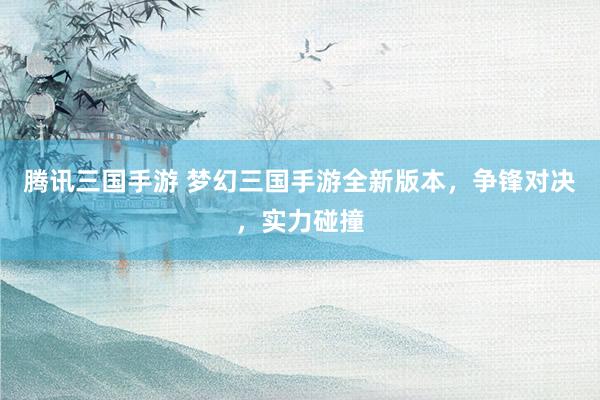 腾讯三国手游 梦幻三国手游全新版本，争锋对决，实力碰撞