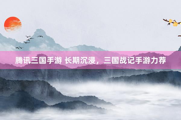 腾讯三国手游 长期沉浸，三国战记手游力荐