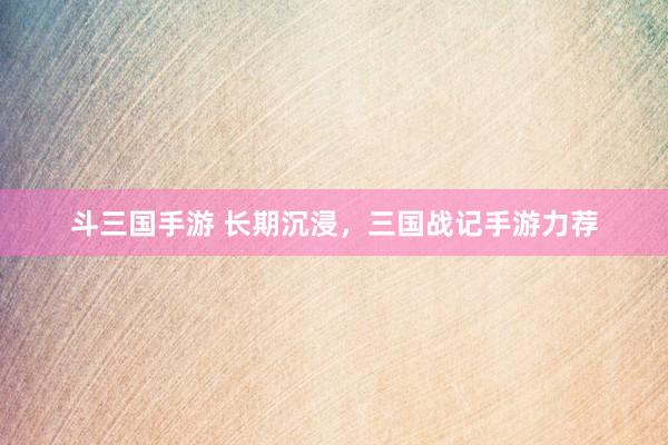 斗三国手游 长期沉浸，三国战记手游力荐