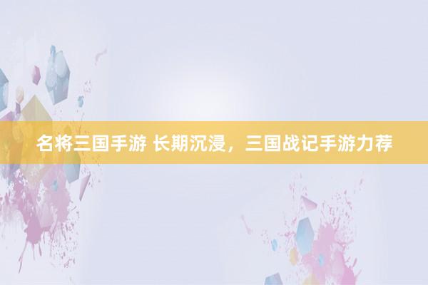 名将三国手游 长期沉浸，三国战记手游力荐