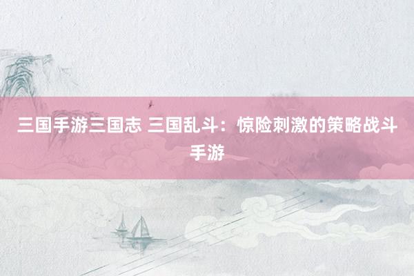 三国手游三国志 三国乱斗：惊险刺激的策略战斗手游