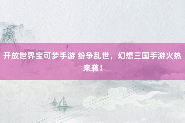 开放世界宝可梦手游 纷争乱世，幻想三国手游火热来袭！