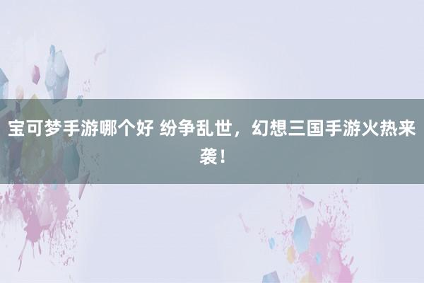 宝可梦手游哪个好 纷争乱世，幻想三国手游火热来袭！