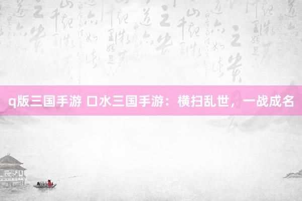q版三国手游 口水三国手游：横扫乱世，一战成名