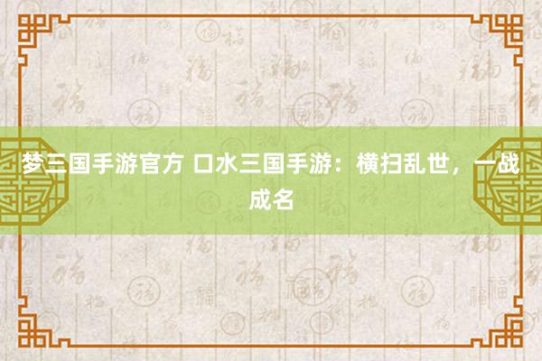 梦三国手游官方 口水三国手游：横扫乱世，一战成名