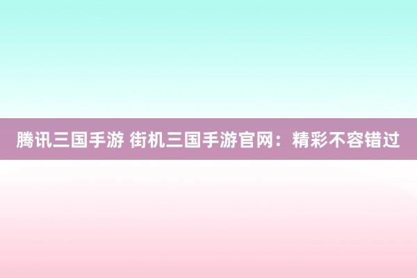 腾讯三国手游 街机三国手游官网：精彩不容错过