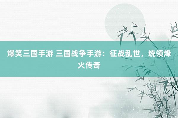 爆笑三国手游 三国战争手游：征战乱世，统领烽火传奇