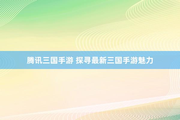 腾讯三国手游 探寻最新三国手游魅力