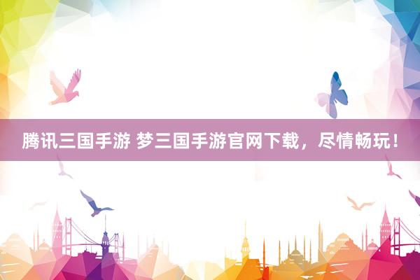 腾讯三国手游 梦三国手游官网下载，尽情畅玩！