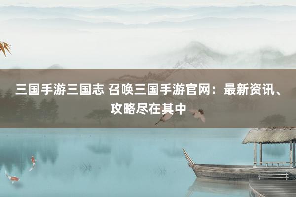 三国手游三国志 召唤三国手游官网：最新资讯、攻略尽在其中