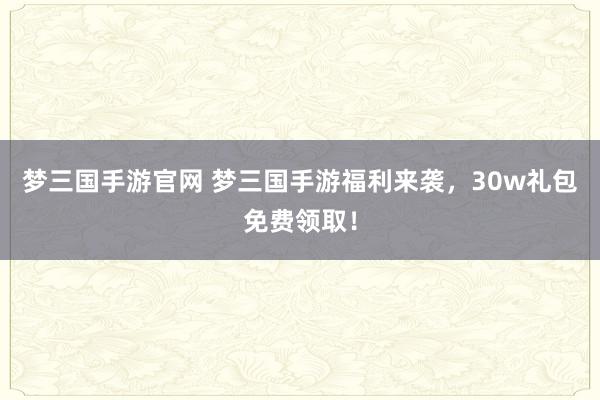 梦三国手游官网 梦三国手游福利来袭，30w礼包免费领取！